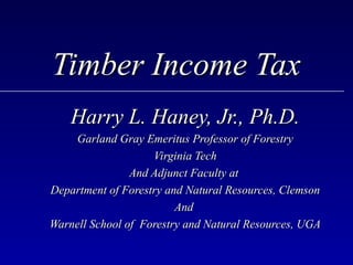 Timber Income Tax
    Harry L. Haney, Jr., Ph.D.
    Garland Gray Emeritus Professor of Forestry
                    Virginia Tech
                And Adjunct Faculty at
Department of Forestry and Natural Resources, Clemson
                         And
Warnell School of Forestry and Natural Resources, UGA
 