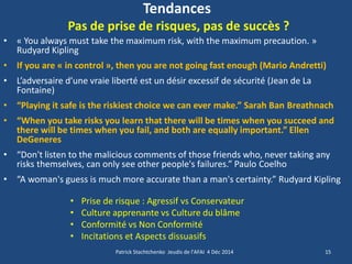 Tendances Pas de prise de risques, pas de succès ? 
•« You always must take the maximum risk, with the maximum precaution. » Rudyard Kipling 
•If you are « in control », then you are not going fast enough (Mario Andretti) 
•L’adversaire d’une vraie liberté est un désir excessif de sécurité (Jean de La Fontaine) 
•“Playing it safe is the riskiest choice we can ever make.” Sarah Ban Breathnach 
•“When you take risks you learn that there will be times when you succeed and there will be times when you fail, and both are equally important.” Ellen DeGeneres 
•“Don't listen to the malicious comments of those friends who, never taking any risks themselves, can only see other people's failures.” Paulo Coelho 
•“A woman's guess is much more accurate than a man's certainty.” Rudyard Kipling 
15 
Patrick Stachtchenko Jeudis de l'AFAI 4 Déc 2014 
•Prise de risque : Agressif vs Conservateur 
•Culture apprenante vs Culture du blâme 
•Conformité vs Non Conformité 
•Incitations et Aspects dissuasifs  