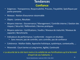 Tendances Confiance 
18 
•Exigences : Transparence, Responsabilité, Preuves, Traçabilité, Spécifiques par partie prenante 
•Niveaux : Notion d’assurance raisonnable 
•Objets : Leviers, Résultats 
•Moyens internes : Gouvernance / Management / Contrôle interne / Gestion des risques / Sécurité / Référentiels / Bonnes pratiques 
•Moyens externes : Certifications / Audits / Niveaux de maturité / Niveaux de capacité / Benchmarks 
•Indicateurs de performance / conformité : moyens et résultats 
•Sans mesure, pas de contrôle, sans contrôle, pas de confiance 
•Cohérence : Maillon faible, Approche holistique, systémique, contextuelle, … 
•Pérennité : Court terme vs Long terme, Agilité, Continuité « La sécurité de la cité tient moins à la solidité de ses fortifications qu’à la fermeté d’esprit de ses habitants. » 
Patrick Stachtchenko Jeudis de l'AFAI 4 Déc 2014  