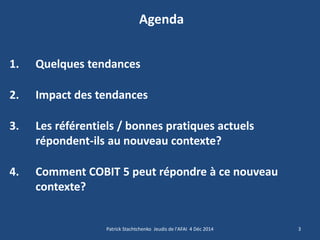 Agenda 
1.Quelques tendances 
2.Impact des tendances 
3.Les référentiels / bonnes pratiques actuels répondent-ils au nouveau contexte? 
4.Comment COBIT 5 peut répondre à ce nouveau contexte? 
3 
Patrick Stachtchenko Jeudis de l'AFAI 4 Déc 2014  