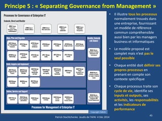 Principe 5 : « Separating Governance from Management » 
43 
Copyright ISACA 
Patrick Stachtchenko Jeudis de l'AFAI 4 Déc 2014 
•Il illustre tous les processus normalement trouvés dans une entreprise, fournissant un modèle de référence commun compréhensible aussi bien par les managers business et informatiques 
•Le modèle proposé est complet mais n’est pas le seul possible 
•Chaque entité doit définir ses propres processus en prenant en compte son contexte spécifique 
•Chaque processus traite son cycle de vie, identifie ses inputs et outputs, ses activités, les responsabilités et les indicateurs de performance  
