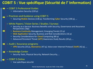COBIT 5 : Vue spécifique (Sécurité de l’ Information) 
–COBIT 5 Professional Guides 
•Information Security (220 p) 
–Practices and Guidance using COBIT 5 
•Securing Mobile Devices (138 p), Transforming Cyber Security (190 p), … 
–White Papers / Vision Series / Studies / Surveys 
•Security as a Service: Business Benefits with Security, Governance and Assurance Perspectives (18p) 
•Business Continuity Management, Emerging Trends (15 p) 
•Web Application Security, Business and Risk Considerations (16 p) 
•Security Considerations for Cloud Computing (80 p) 
•Advanced Persistent Threat (APT) Awareness Study Results (20 p), … 
–Audit / Assurance programs 
•VPN Security (33 p), Biometrics (47 p), Voice-over Internet Protocol (VoIP) (42 p), … 
–Knowledge Center 
•Security Tools, Physical Security, Network Security, … 
–COBIT 5 Online 
•Vue spécifique sécurité 
Patrick Stachtchenko Jeudis de l'AFAI 4 Déc 2014 
45  
