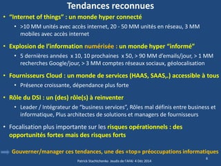 •“Internet of things” : un monde hyper connecté 
•>10 MM unités avec accès internet, 20 - 50 MM unités en réseau, 3 MM mobiles avec accès internet 
•Explosion de l’information numérisée : un monde hyper “informé” 
•5 dernières années x 10, 10 prochaines x 50, > 90 MM d’emails/jour, > 1 MM recherches Google/jour, > 3 MM comptes réseaux sociaux, géolocalisation 
•Fournisseurs Cloud : un monde de services (HAAS, SAAS,.) accessible à tous 
•Présence croissante, dépendance plus forte 
•Rôle du DSI : un (des) rôle(s) à reinventer 
•Leader / Intégrateur de “business services”, Rôles mal définis entre business et informatique, Plus architectes de solutions et managers de fournisseurs 
•Focalisation plus importante sur les risques opérationnels : des opportunités fortes mais des risques forts 
6 
Tendances reconnues 
Gouverner/manager ces tendances, une des «top» préoccupations informatiques 
Patrick Stachtchenko Jeudis de l'AFAI 4 Déc 2014  