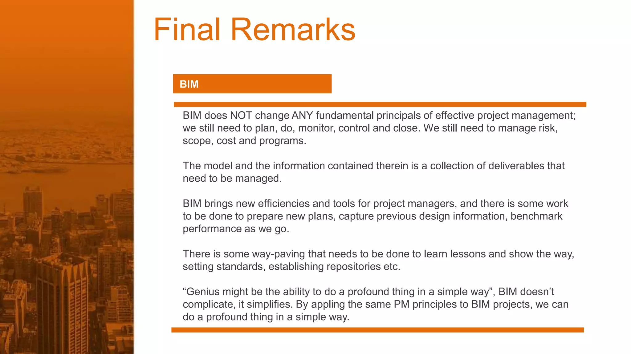 Final Remarks
BIM
BIM does NOT change ANY fundamental principals of effective project management;
we still need to plan, do, monitor, control and close. We still need to manage risk,
scope, cost and programs.
The model and the information contained therein is a collection of deliverables that
need to be managed.
BIM brings new efficiencies and tools for project managers, and there is some work
to be done to prepare new plans, capture previous design information, benchmark
performance as we go.
There is some way-paving that needs to be done to learn lessons and show the way,
setting standards, establishing repositories etc.
“Genius might be the ability to do a profound thing in a simple way”, BIM doesn’t
complicate, it simplifies. By appling the same PM principles to BIM projects, we can
do a profound thing in a simple way.
 