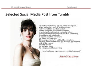 Ally	
  Fairchild,	
  Computer	
  Graphics	
  	
  	
  	
  	
  	
  	
  	
  	
  	
  	
  	
  	
  	
  	
  	
  	
  	
  	
  	
  	
  	
  	
  	
  	
  	
  	
  	
  	
  	
  	
  	
  	
  	
  	
  	
  	
  	
  	
  	
  	
  	
  	
  	
  	
  	
  	
  	
  	
  	
  	
  	
  	
  	
  	
  	
  	
  	
  	
  	
  	
  	
  	
  	
  	
  	
  	
  	
  	
  	
  	
  	
  	
  	
  	
  	
  	
  	
  	
  	
  	
  	
  	
  	
  	
  	
  	
  	
  	
  	
  	
  	
  	
  	
  	
  	
  	
  	
  	
  	
  	
  	
  	
  	
  	
  	
  Theme	
  Research	
  	
  
Selected	
  Social	
  Media	
  Post	
  from	
  Tumblr	
  
 