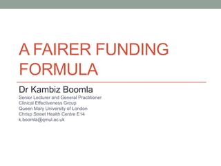 A FAIRER FUNDING
FORMULA
Dr Kambiz Boomla
Senior Lecturer and General Practitioner
Clinical Effectiveness Group
Queen Mary University of London
Chrisp Street Health Centre E14
k.boomla@qmul.ac.uk
 
