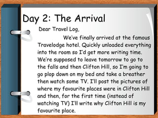 Day 2: The Arrival Dear Travel Log, We’ve finally arrived at the famous Travelodge hotel. Quickly unloaded everything into the room so I’d get more writing time. We’re supposed to leave tomorrow to go to the falls and then Clifton Hill, so I’m going to go plop down on my bed and take a breather then watch some TV. I’ll post the pictures of where my favourite places were in Clifton Hill and then, for the first time (instead of watching TV) I’ll write why Clifton Hill is my favourite place.  