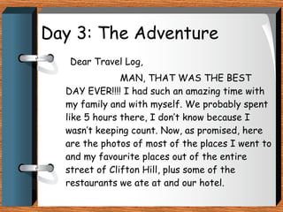 Day 3: The Adventure   Dear Travel Log, MAN, THAT WAS THE BEST DAY EVER!!!! I had such an amazing time with my family and with myself. We probably spent like 5 hours there, I don’t know because I wasn’t keeping count. Now, as promised, here are the photos of most of the places I went to and my favourite places out of the entire street of Clifton Hill, plus some of the restaurants we ate at and our hotel. 