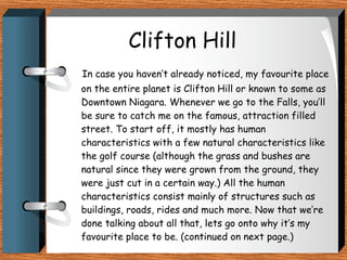 Clifton Hill In case you haven’t already noticed, my favourite place on the entire planet is Clifton Hill or known to some as Downtown Niagara. Whenever we go to the Falls, you’ll be sure to catch me on the famous, attraction filled street. To start off, it mostly has human characteristics with a few natural characteristics like the golf course (although the grass and bushes are natural since they were grown from the ground, they were just cut in a certain way.) All the human characteristics consist mainly of structures such as buildings, roads, rides and much more. Now that we’re done talking about all that, lets go onto why it’s my favourite place to be. (continued on next page.) 