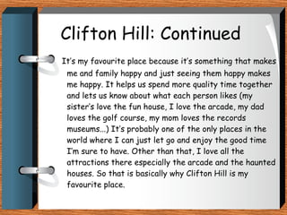 Clifton Hill: Continued It’s my favourite place because it’s something that makes me and family happy and just seeing them happy makes me happy. It helps us spend more quality time together and lets us know about what each person likes (my sister’s love the fun house, I love the arcade, my dad loves the golf course, my mom loves the records museums...) It’s probably one of the only places in the world where I can just let go and enjoy the good time I’m sure to have. Other than that, I love all the attractions there especially the arcade and the haunted houses. So that is basically why Clifton Hill is my favourite place. 