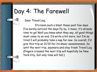 Day 4: The Farewell Dear Travel Log, It’s been such a blast these past few days I’ve barely noticed the days fly by. I mean, it’s already time to go! Well you know what they say, all good things must come to an end. I’d write a bit more, but I’m so tired I will probably take a nap for now. So overall, I’d give this trip an 11/10 for its sheer awesomeness. So until the next trip, sayonara and stay fresh Travel Log (fingers crossed the next trip will hopefully be New York City, but only time will tell.) 