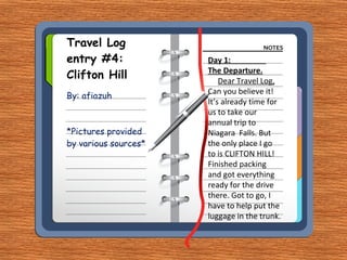 Travel Log entry #4: Clifton Hill By: afiazuh *Pictures provided by various sources* Day 1:  The Departure. Dear Travel Log, Can you believe it! It’s already time for us to take our annual trip to Niagara  Falls. But the only place I go to is CLIFTON HILL! Finished packing and got everything ready for the drive there. Got to go, I have to help put the luggage in the trunk. 