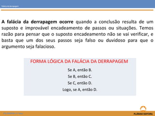 A falácia da derrapagem ocorre quando a conclusão resulta de um 
suposto e improvável encadeamento de passos ou situações. Temos 
razão para pensar que o suposto encadeamento não se vai verificar, e 
basta que um dos seus passos seja falso ou duvidoso para que o 
argumento seja falacioso. 
FILOSOFIA 11.ºano 
FORMA LÓGICA DA FALÁCIA DA DERRAPAGEM 
Se A, então B. 
Se B, então C. 
Se C, então D. 
Logo, se A, então D. 
Falácia da derrapagem 
 