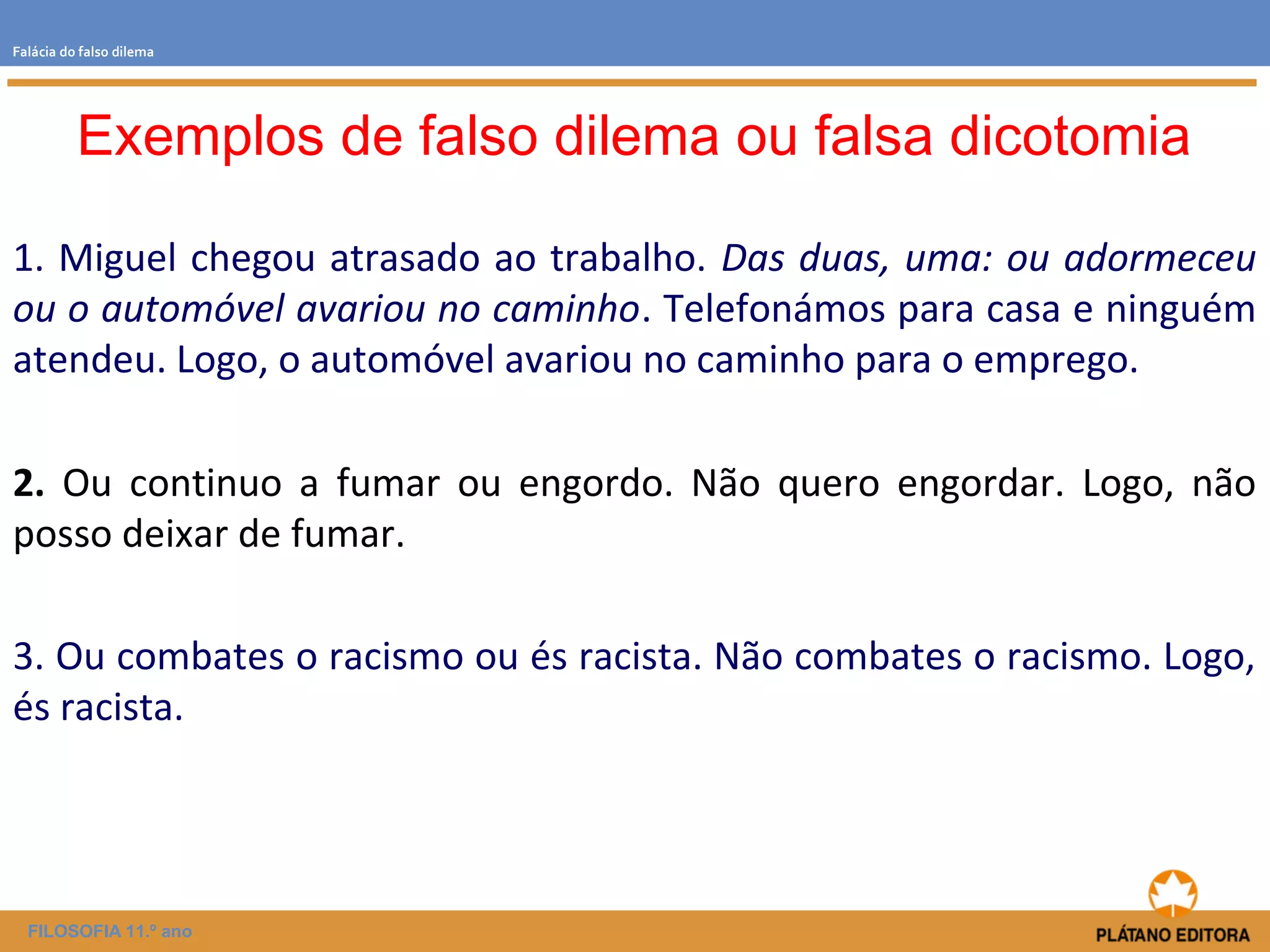 Falácia do falso dilema 
Exemplos de falso dilema ou falsa dicotomia 
1. Miguel chegou atrasado ao trabalho. Das duas, uma: ou adormeceu 
ou o automóvel avariou no caminho. Telefonámos para casa e ninguém 
atendeu. Logo, o automóvel avariou no caminho para o emprego. 
2. Ou continuo a fumar ou engordo. Não quero engordar. Logo, não 
posso deixar de fumar. 
3. Ou combates o racismo ou és racista. Não combates o racismo. Logo, 
és racista. 
FILOSOFIA 11.º ano 
 