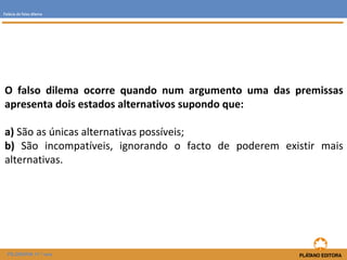 Falácia do falso dilema 
O falso dilema ocorre quando num argumento uma das premissas 
apresenta dois estados alternativos supondo que: 
a) São as únicas alternativas possíveis; 
b) São incompatíveis, ignorando o facto de poderem existir mais 
alternativas. 
FILOSOFIA 11.º ano 
 