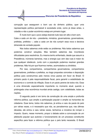 Discurso da Presidenta da República
Presidência da República
Secretaria de Comunicação Social
Secretaria de Imprensa
24/06/2013Visite o Portal do Planalto http://www2.planalto.gov.br/ e o Blog do Planalto http://blog.planalto.gov.br
Siga o Blog do Planalto (@blogplanalto) e a Secretaria de Imprensa (@imprensaPR)
corrupção que assegurem o bom uso do dinheiro público, quer uma
representação política permeável à sociedade onde, como já disse antes, o
cidadão e não o poder econômico esteja em primeiro lugar.
É muito bom que o povo esteja dizendo tudo isso em alto e bom som.
Cabe a cada um de nós – presidenta, ministros, governadores, governadoras,
prefeitas, prefeitos –, cabe a cada um de nós cumprir essa nova e decisiva
dimensão da vontade popular.
Nós todos sabemos onde estão os problemas. Nós todos sabemos que
podemos construir soluções. Mas também sabemos das incontáveis
dificuldades para resolvê-los. Eu mesma tenho enfrentado, desde que assumi a
Presidência, inúmeras barreiras, mas a energia que vem das ruas é maior do
que qualquer obstáculo. Junto com a população podemos resolver grandes
problemas. Não há por que ficarmos inertes, acomodados ou divididos.
Por isso, companheiros, companheiras governadoras, companheiros
governadores, prefeitas e prefeitos, eu trago propostas concretas e disposição
política para construirmos pelo menos cinco pactos em favor do Brasil. O
primeiro pacto é pela responsabilidade fiscal, para garantir a estabilidade da
economia e o controle da inflação. Esse é um pacto perene de todos nós. Essa
é uma dimensão especialmente importante no momento atual, quando a
prolongada crise econômica mundial ainda castiga, com volatilidade, todas as
nações.
O segundo pacto é em torno da construção de uma ampla e profunda
reforma política, que amplie a participação popular e amplie os horizontes da
cidadania. Esse tema, todos nós sabemos, já entrou e saiu da pauta do país
por várias vezes, e é necessário que nós, ao percebermos que, nas últimas
décadas, ele entrou e saiu várias vezes, tenhamos a iniciativa de romper o
impacto. Quero, nesse momento, propor o debate sobre a convocação de um
plebiscito popular que autorize o funcionamento de um processo constituinte
específico para fazer a reforma política que o país tanto necessita. O Brasil
2
 