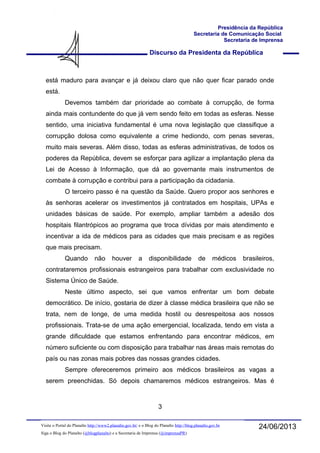 Discurso da Presidenta da República
Presidência da República
Secretaria de Comunicação Social
Secretaria de Imprensa
24/06/2013Visite o Portal do Planalto http://www2.planalto.gov.br/ e o Blog do Planalto http://blog.planalto.gov.br
Siga o Blog do Planalto (@blogplanalto) e a Secretaria de Imprensa (@imprensaPR)
está maduro para avançar e já deixou claro que não quer ficar parado onde
está.
Devemos também dar prioridade ao combate à corrupção, de forma
ainda mais contundente do que já vem sendo feito em todas as esferas. Nesse
sentido, uma iniciativa fundamental é uma nova legislação que classifique a
corrupção dolosa como equivalente a crime hediondo, com penas severas,
muito mais severas. Além disso, todas as esferas administrativas, de todos os
poderes da República, devem se esforçar para agilizar a implantação plena da
Lei de Acesso à Informação, que dá ao governante mais instrumentos de
combate à corrupção e contribui para a participação da cidadania.
O terceiro passo é na questão da Saúde. Quero propor aos senhores e
às senhoras acelerar os investimentos já contratados em hospitais, UPAs e
unidades básicas de saúde. Por exemplo, ampliar também a adesão dos
hospitais filantrópicos ao programa que troca dívidas por mais atendimento e
incentivar a ida de médicos para as cidades que mais precisam e as regiões
que mais precisam.
Quando não houver a disponibilidade de médicos brasileiros,
contrataremos profissionais estrangeiros para trabalhar com exclusividade no
Sistema Único de Saúde.
Neste último aspecto, sei que vamos enfrentar um bom debate
democrático. De início, gostaria de dizer à classe médica brasileira que não se
trata, nem de longe, de uma medida hostil ou desrespeitosa aos nossos
profissionais. Trata-se de uma ação emergencial, localizada, tendo em vista a
grande dificuldade que estamos enfrentando para encontrar médicos, em
número suficiente ou com disposição para trabalhar nas áreas mais remotas do
país ou nas zonas mais pobres das nossas grandes cidades.
Sempre ofereceremos primeiro aos médicos brasileiros as vagas a
serem preenchidas. Só depois chamaremos médicos estrangeiros. Mas é
3
 