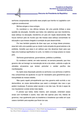 Discurso da Presidenta da República
Presidência da República
Secretaria de Comunicação Social
Secretaria de Imprensa
24/06/2013Visite o Portal do Planalto http://www2.planalto.gov.br/ e o Blog do Planalto http://blog.planalto.gov.br
Siga o Blog do Planalto (@blogplanalto) e a Secretaria de Imprensa (@imprensaPR)
senhores congressistas aprovarão esse projeto que tramita no Legislativo com
urgência constitucional.
Minhas amigas e meus amigos,
Eu coordenei e, nos últimos tempos, dei uma grande ênfase a essa
questão da educação. Acredito que todos nós sabemos que isso transforma,
esse esforço na educação, transforma um país em nação desenvolvida. Não
houve nenhum país do mundo que não tivesse esse esforço concentrado na
educação e que tivesse chegado à condição de país desenvolvido.
Por isso também gostaria de dizer aqui que, ao longo desse processo,
essa tem sido uma questão que eu recebi muita simpatia de governadores e de
prefeitos. Acredito que esse é um esforço que nós devemos fazer para que
haja uma mudança significativa no curto, no médio e no longo prazos no nosso
país.
Senhores governadoras, governadores, prefeitos e prefeitas,
Eu condenei e alertei, em rede nacional, na semana passada, que meu
governo não vai transigir na manutenção da lei e da ordem, coibindo a ação de
vândalos arruaceiros que tentam perturbar o caráter pacífico das
manifestações.
Eu repito essa disposição perante os senhores e as senhoras e reafirmo
meu compromisso de ajudá-los no que for necessário para garantirmos paz e
tranquilidade às nossas cidades.
Mas quero repetir principalmente que meu governo está ouvindo a voz
democrática, as vozes democráticas que saem e emergem das ruas e que
pedem mudanças. É preciso saber escutar a voz das ruas. Só ela é capaz de
nos impulsionar a andar ainda mais rápido.
É preciso que todos, todos mesmo, sem exceção, entendam esses
sinais com humildade e acerto. Isso vale não apenas para nós, líderes de
governos, mas igualmente para os brasileiros e brasileiras que estão em suas
casas e também para aqueles que foram às ruas.
6
 