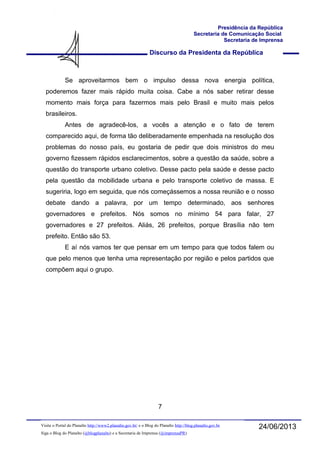 Discurso da Presidenta da República
Presidência da República
Secretaria de Comunicação Social
Secretaria de Imprensa
24/06/2013Visite o Portal do Planalto http://www2.planalto.gov.br/ e o Blog do Planalto http://blog.planalto.gov.br
Siga o Blog do Planalto (@blogplanalto) e a Secretaria de Imprensa (@imprensaPR)
Se aproveitarmos bem o impulso dessa nova energia política,
poderemos fazer mais rápido muita coisa. Cabe a nós saber retirar desse
momento mais força para fazermos mais pelo Brasil e muito mais pelos
brasileiros.
Antes de agradecê-los, a vocês a atenção e o fato de terem
comparecido aqui, de forma tão deliberadamente empenhada na resolução dos
problemas do nosso país, eu gostaria de pedir que dois ministros do meu
governo fizessem rápidos esclarecimentos, sobre a questão da saúde, sobre a
questão do transporte urbano coletivo. Desse pacto pela saúde e desse pacto
pela questão da mobilidade urbana e pelo transporte coletivo de massa. E
sugeriria, logo em seguida, que nós começássemos a nossa reunião e o nosso
debate dando a palavra, por um tempo determinado, aos senhores
governadores e prefeitos. Nós somos no mínimo 54 para falar, 27
governadores e 27 prefeitos. Aliás, 26 prefeitos, porque Brasília não tem
prefeito. Então são 53.
E aí nós vamos ter que pensar em um tempo para que todos falem ou
que pelo menos que tenha uma representação por região e pelos partidos que
compõem aqui o grupo.
7
 