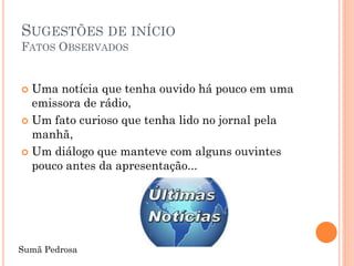 SUGESTÕES DE INÍCIO
FATOS OBSERVADOS


 Uma notícia que tenha ouvido há pouco em uma
  emissora de rádio,
 Um fato curioso que tenha lido no jornal pela
  manhã,
 Um diálogo que manteve com alguns ouvintes
  pouco antes da apresentação...




Sumã Pedrosa
 