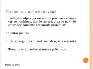 NO INÍCIO VOCÊ NÃO DEVERÁ:
   Pedir desculpas por estar com problemas físicos
    (gripe, resfriado, dor de cabeça, etc.) ou por não
    estar devidamente preparado para falar.

   Contar piadas.

   Fazer perguntas quando não desejar a resposta.

   Tomar partido sobre assuntos polêmicos.



Sumã Pedrosa
 