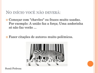 NO INÍCIO VOCÊ NÃO DEVERÁ:
   Começar com "chavões" ou frases muito usadas.
    Por exemplo: A união faz a força; Uma andorinha
    só não faz verão ...

   Fazer citações de autores muito polêmicos.




Sumã Pedrosa
 