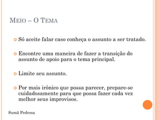 MEIO – O TEMA

     Só aceite falar caso conheça o assunto a ser tratado.

     Encontre uma maneira de fazer a transição do
      assunto de apoio para o tema principal.

     Limite seu assunto.

     Por mais irônico que possa parecer, prepare-se
      cuidadosamente para que possa fazer cada vez
      melhor seus improvisos.

Sumã Pedrosa
 