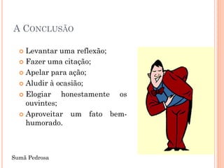 A CONCLUSÃO

   Levantar uma reflexão;
   Fazer uma citação;

   Apelar para ação;

   Aludir à ocasião;

   Elogiar   honestamente os
    ouvintes;
   Aproveitar um fato bem-
    humorado.



Sumã Pedrosa
 