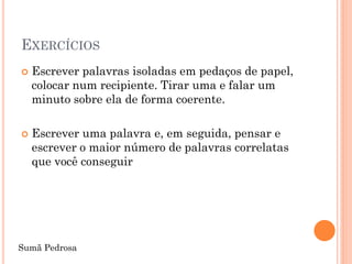 EXERCÍCIOS
   Escrever palavras isoladas em pedaços de papel,
    colocar num recipiente. Tirar uma e falar um
    minuto sobre ela de forma coerente.

   Escrever uma palavra e, em seguida, pensar e
    escrever o maior número de palavras correlatas
    que você conseguir




Sumã Pedrosa
 