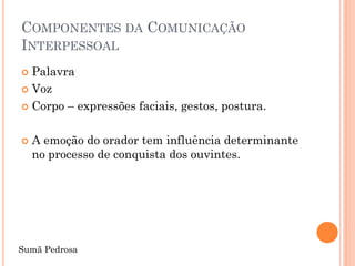 COMPONENTES DA COMUNICAÇÃO
INTERPESSOAL
 Palavra
 Voz

 Corpo – expressões faciais, gestos, postura.



   A emoção do orador tem influência determinante
    no processo de conquista dos ouvintes.




Sumã Pedrosa
 