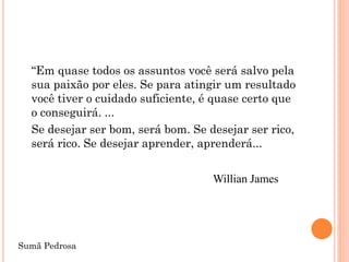 “Em quase todos os assuntos você será salvo pela
  sua paixão por eles. Se para atingir um resultado
  você tiver o cuidado suficiente, é quase certo que
  o conseguirá. ...
  Se desejar ser bom, será bom. Se desejar ser rico,
  será rico. Se desejar aprender, aprenderá...


                                    Willian James




Sumã Pedrosa
 