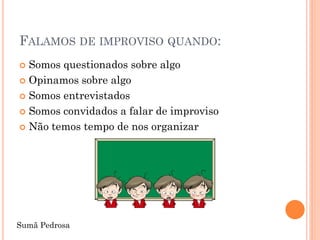 FALAMOS DE IMPROVISO QUANDO:
 Somos questionados sobre algo
 Opinamos sobre algo

 Somos entrevistados

 Somos convidados a falar de improviso

 Não temos tempo de nos organizar




Sumã Pedrosa
 