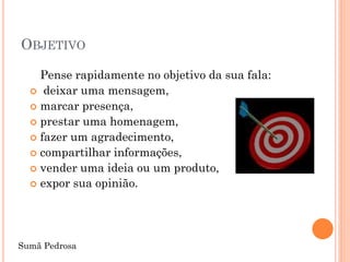 OBJETIVO

    Pense rapidamente no objetivo da sua fala:
   deixar uma mensagem,
   marcar presença,
   prestar uma homenagem,
   fazer um agradecimento,
   compartilhar informações,
   vender uma ideia ou um produto,
   expor sua opinião.




Sumã Pedrosa
 