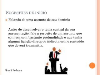 SUGESTÕES DE INÍCIO
   Falando de uma assunto de seu domínio

    Antes de desenvolver o tema central da sua
    apresentação, fale a respeito de um assunto que
    conheça com bastante profundidade e que tenha
    alguma ligação direta ou indireta com o conteúdo
    que deverá transmitir.




Sumã Pedrosa
 