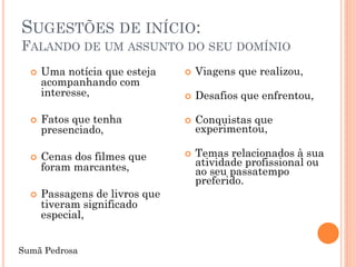 SUGESTÕES DE INÍCIO:
FALANDO DE UM ASSUNTO DO SEU DOMÍNIO
     Uma notícia que esteja       Viagens que realizou,
      acompanhando com
      interesse,                   Desafios que enfrentou,

     Fatos que tenha              Conquistas que
      presenciado,                  experimentou,

     Cenas dos filmes que         Temas relacionados à sua
      foram marcantes,              atividade profissional ou
                                    ao seu passatempo
                                    preferido.
     Passagens de livros que
      tiveram significado
      especial,


Sumã Pedrosa
 