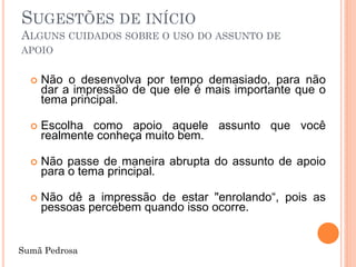 SUGESTÕES DE INÍCIO
ALGUNS CUIDADOS SOBRE O USO DO ASSUNTO DE
APOIO


     Não o desenvolva por tempo demasiado, para não
      dar a impressão de que ele é mais importante que o
      tema principal.

     Escolha como apoio aquele assunto que você
      realmente conheça muito bem.

     Não passe de maneira abrupta do assunto de apoio
      para o tema principal.

     Não dê a impressão de estar "enrolando“, pois as
      pessoas percebem quando isso ocorre.


Sumã Pedrosa
 