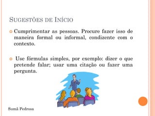 SUGESTÕES DE INÍCIO
   Cumprimentar as pessoas. Procure fazer isso de
    maneira formal ou informal, condizente com o
    contexto.

   Use fórmulas simples, por exemplo: dizer o que
    pretende falar; usar uma citação ou fazer uma
    pergunta.




Sumã Pedrosa
 
