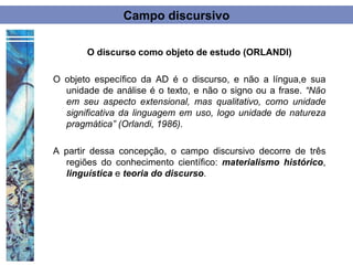 Campo discursivo

       O discurso como objeto de estudo (ORLANDI)

O objeto específico da AD é o discurso, e não a língua,e sua
  unidade de análise é o texto, e não o signo ou a frase. “Não
  em seu aspecto extensional, mas qualitativo, como unidade
  significativa da linguagem em uso, logo unidade de natureza
  pragmática” (Orlandi, 1986).

A partir dessa concepção, o campo discursivo decorre de três
  regiões do conhecimento científico: materialismo histórico,
  linguística e teoria do discurso.
 