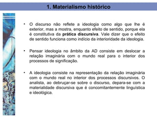 1. Materialismo histórico


•   O discurso não reflete a ideologia como algo que lhe é
    exterior, mas a mostra, enquanto efeito de sentido, porque ela
    é constitutiva da prática discursiva. Vale dizer que o efeito
    de sentido funciona como indício da interioridade da ideologia.

•   Pensar ideologia no âmbito da AD consiste em deslocar a
    relação imaginária com o mundo real para o interior dos
    processos de significação.

•   A ideologia consiste na representação da relação imaginária
    com o mundo real no interior dos processos discursivos. O
    analista, ao debruçar-se sobre o discurso, depara-se com a
    materialidade discursiva que é concomitantemente linguística
    e ideológica.
 