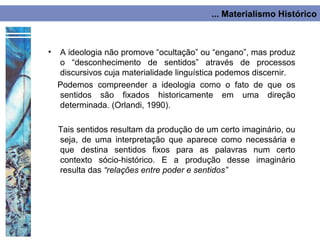 ... Materialismo Histórico



•   A ideologia não promove “ocultação” ou “engano”, mas produz
    o “desconhecimento de sentidos” através de processos
    discursivos cuja materialidade linguística podemos discernir.
    Podemos compreender a ideologia como o fato de que os
    sentidos são fixados historicamente em uma direção
    determinada. (Orlandi, 1990).

    Tais sentidos resultam da produção de um certo imaginário, ou
    seja, de uma interpretação que aparece como necessária e
    que destina sentidos fixos para as palavras num certo
    contexto sócio-histórico. E a produção desse imaginário
    resulta das “relações entre poder e sentidos”
 