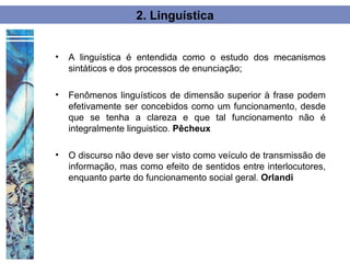 2. Linguística


•   A linguística é entendida como o estudo dos mecanismos
    sintáticos e dos processos de enunciação;

•   Fenômenos linguísticos de dimensão superior à frase podem
    efetivamente ser concebidos como um funcionamento, desde
    que se tenha a clareza e que tal funcionamento não é
    integralmente linguistico. Pêcheux

•   O discurso não deve ser visto como veículo de transmissão de
    informação, mas como efeito de sentidos entre interlocutores,
    enquanto parte do funcionamento social geral. Orlandi
 