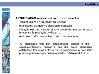 ... Linguística




A ENUNCIAÇÃO se preocupa com quatro aspectos:
• locutor: quem é o sujeito da enunciação
• Interlocutor: pra quem o discurso é produzido
• situação em que a enunciação é produzida: marcas espaço-
   temporais de produção do discurso
• referente do discurso: sobre o que o discurso trata

•   “O enunciado tem por característica colocar o dito
    consequentemente rejeitar o não dito. Essa concepção
    estabelece fronteiras entre o que é selecionado e precisado
    pouco a pouco e o que dele é rejeitado”. Pêcheux & Fuchs
 