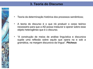 3. Teoria do Discurso


•   Teoria da determinação histórica dos processos semânticos;

•   A teoria do discurso é o que irá produzir o corpo teórico
    necessário para que a AD possa instaurar e operar sobre esse
    objeto heterogêneo que é o discurso.

•   “A construção de meios de análise linguística e discursiva
    supõe uma reflexão sobre aquilo que opera na e sob a
    gramática, na margem discursiva da língua”. Pêcheux
 