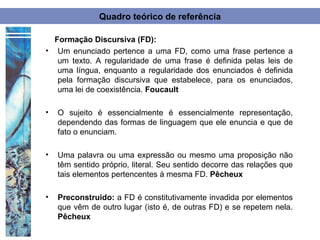 Quadro teórico de referência

  Formação Discursiva (FD):
• Um enunciado pertence a uma FD, como uma frase pertence a
   um texto. A regularidade de uma frase é definida pelas leis de
   uma língua, enquanto a regularidade dos enunciados é definida
   pela formação discursiva que estabelece, para os enunciados,
   uma lei de coexistência. Foucault

•   O sujeito é essencialmente é essencialmente representação,
    dependendo das formas de linguagem que ele enuncia e que de
    fato o enunciam.

•   Uma palavra ou uma expressão ou mesmo uma proposição não
    têm sentido próprio, literal. Seu sentido decorre das relações que
    tais elementos pertencentes à mesma FD. Pêcheux

•   Preconstruido: a FD é constitutivamente invadida por elementos
    que vêm de outro lugar (isto é, de outras FD) e se repetem nela.
    Pêcheux
 