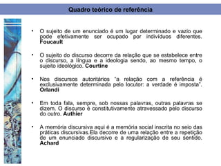 Quadro teórico de referência


•   O sujeito de um enunciado é um lugar determinado e vazio que
    pode efetivamente ser ocupado por indivíduos diferentes.
    Foucault

•   O sujeito do discurso decorre da relação que se estabelece entre
    o discurso, a língua e a ideologia sendo, ao mesmo tempo, o
    sujeito ideológico. Courtine

•   Nos discursos autoritários “a relação com a referência é
    exclusivamente determinada pelo locutor: a verdade é imposta”.
    Orlandi

•   Em toda fala, sempre, sob nossas palavras, outras palavras se
    dizem. O discurso é constitutivamente atravessado pelo discurso
    do outro. Authier

•   A memória discursiva aqui é a memória social inscrita no seio das
    práticas discursivas.Ela decorre de uma relação entre a repetição
    de um enunciado discursivo e a regularização de seu sentido.
    Achard
 