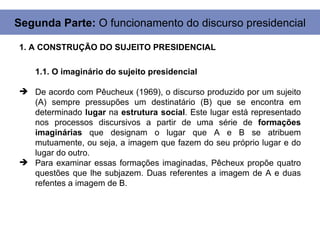 Segunda Parte: O funcionamento do discurso presidencial

1. A CONSTRUÇÃO DO SUJEITO PRESIDENCIAL

   1.1. O imaginário do sujeito presidencial

 De acordo com Pêucheux (1969), o discurso produzido por um sujeito
  (A) sempre pressupões um destinatário (B) que se encontra em
  determinado lugar na estrutura social. Este lugar está representado
  nos processos discursivos a partir de uma série de formações
  imaginárias que designam o lugar que A e B se atribuem
  mutuamente, ou seja, a imagem que fazem do seu próprio lugar e do
  lugar do outro.
 Para examinar essas formações imaginadas, Pêcheux propõe quatro
  questões que lhe subjazem. Duas referentes a imagem de A e duas
  refentes a imagem de B.
 