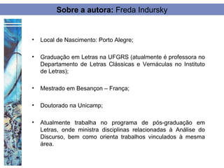 Sobre a autora: Freda Indursky


•   Local de Nascimento: Porto Alegre;

•   Graduação em Letras na UFGRS (atualmente é professora no
    Departamento de Letras Clássicas e Vernáculas no Instituto
    de Letras);

•   Mestrado em Besançon – França;

•   Doutorado na Unicamp;

•   Atualmente trabalha no programa de pós-graduação em
    Letras, onde ministra disciplinas relacionadas à Análise do
    Discurso, bem como orienta trabalhos vinculados à mesma
    área.
 
