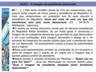 IA(A)1 – A imagem do presidente democrata

F1 – (...) Mas tenho também diante de mim um compromisso, que
assumi antes mesmo de tomar posse a presidência da República. E,
mais que compromisso um juramento que fiz após assumir a
presidência da República: disse por mais de uma vez que iria
transformar este país numa democracia. (F2 – 04/10/79 –
MG/Itajubá - improviso).
O exame do recorte discursivo revela que no discurso presidencial
da República Militar Brasileira, de um modo geral, é construída a
imagem de um presidente democrata que acredita no jogo democrático
e em suas instituições. Esta imagem demonstra o desejo de ir ao
encontro do imaginário da opinião pública para qual o presidente deve
ser um democrata. Tal procedimento mostra a busca de autenticidade
para o regime.
Essa auto-representação consiste na construção de um simulacro a
partir da imagem que o sujeito de D1 supõe ser a imagem que a
opinião pública constrói de presidente.
Nesse sentido a questão formulada por Pêcheux – “Quem sou eu
para lhe falar?” – deve ser reformulada no dircurso político para:
“Qual a imagem de presidente desejada pelos brasileiros
democratas?”.
 