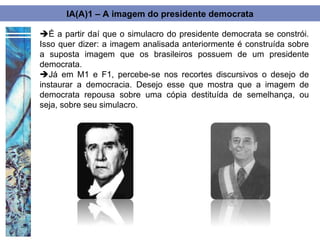 IA(A)1 – A imagem do presidente democrata

É a partir daí que o simulacro do presidente democrata se constrói.
Isso quer dizer: a imagem analisada anteriormente é construída sobre
a suposta imagem que os brasileiros possuem de um presidente
democrata.
Já em M1 e F1, percebe-se nos recortes discursivos o desejo de
instaurar a democracia. Desejo esse que mostra que a imagem de
democrata repousa sobre uma cópia destituída de semelhança, ou
seja, sobre seu simulacro.
 