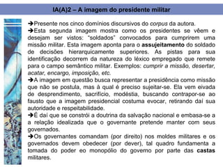 IA(A)2 – A imagem do presidente militar

Presente nos cinco domínios discursivos do corpus da autora.
Esta segunda imagem mostra como os presidentes se vêem e
desejam ser vistos: “soldados” convocados para cumprirem uma
missão militar. Esta imagem aponta para o assujeitamento do soldado
de decisões hierarquicamente superiores. As pistas para sua
identificação decorrem da natureza do léxico empregado que remete
para o campo semântico militar. Exemplos: cumprir a missão, desertar,
acatar, encargo, imposição, etc.
A imagem em questão busca representar a presidência como missão
que não se postula, mas à qual é preciso sujeitar-se. Ela vem eivada
de desprendimento, sacrifício, modéstia, buscando contrapor-se ao
fausto que a imagem presidencial costuma evocar, retirando daí sua
autoridade e respeitabilidade.
É daí que se constrói a doutrina da salvação nacional e embasa-se a
a relação idealizada que o governante pretende manter com seus
governados.
Os governantes comandam (por direito) nos moldes militares e os
governados devem obedecer (por dever), tal quadro fundamenta a
tomada do poder eo monopólio do governo por parte das castas
militares.
 